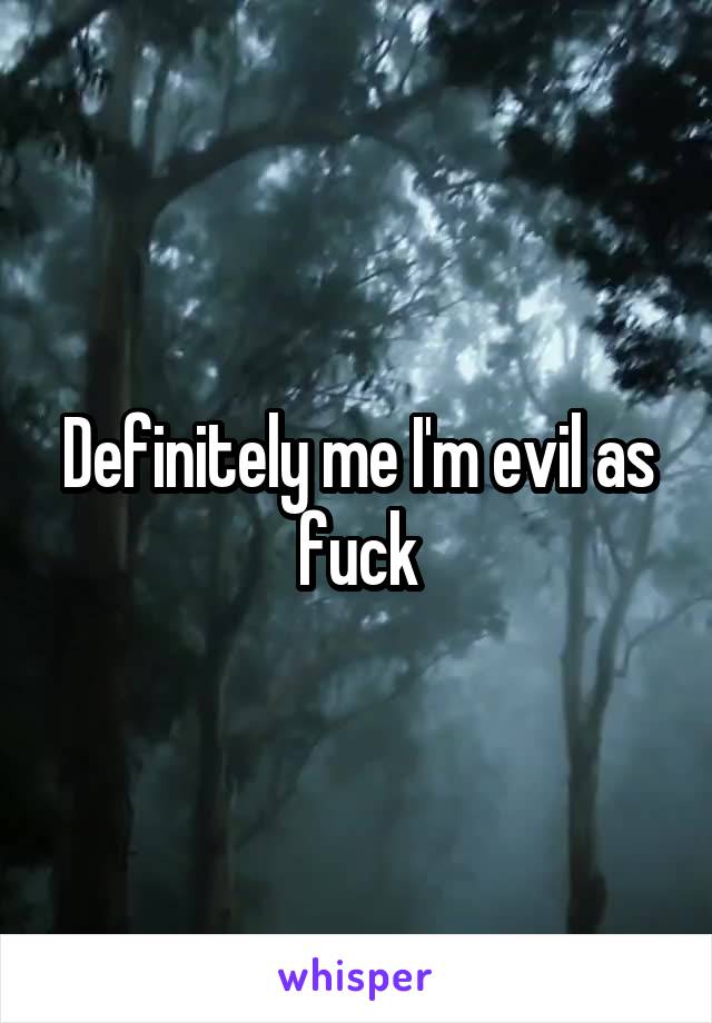 Definitely me I'm evil as fuck