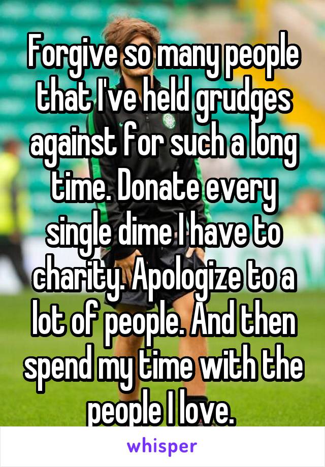 Forgive so many people that I've held grudges against for such a long time. Donate every single dime I have to charity. Apologize to a lot of people. And then spend my time with the people I love. 