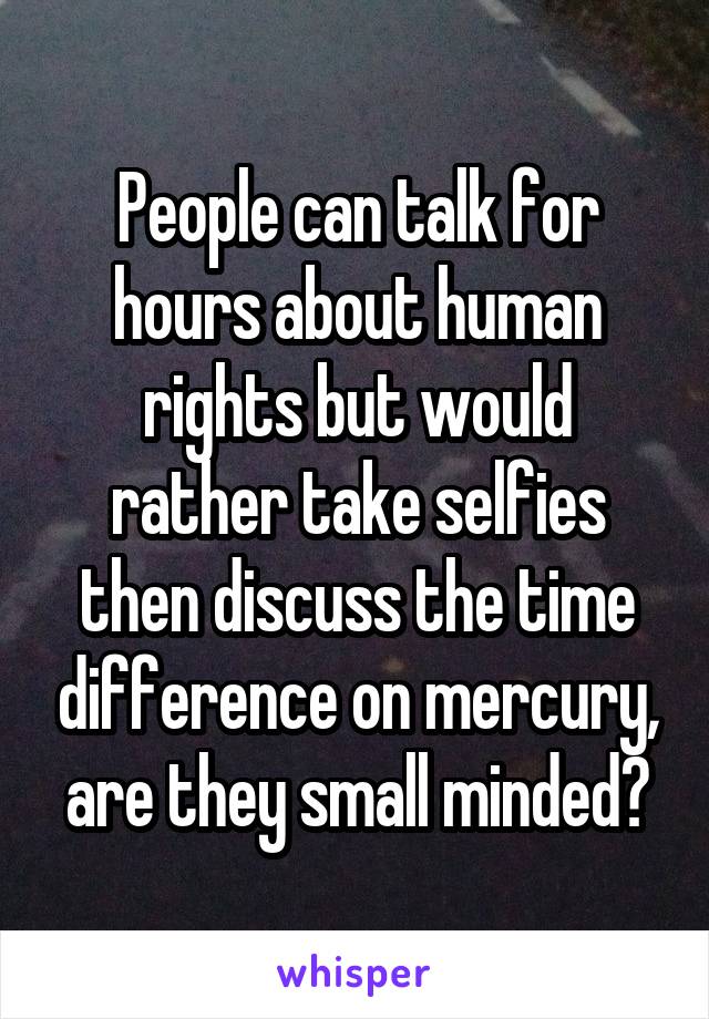 People can talk for hours about human rights but would rather take selfies then discuss the time difference on mercury, are they small minded?