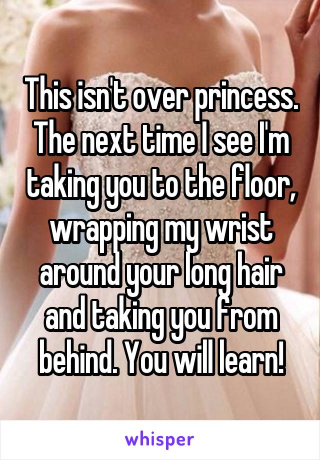 This isn't over princess. The next time I see I'm taking you to the floor, wrapping my wrist around your long hair and taking you from behind. You will learn!