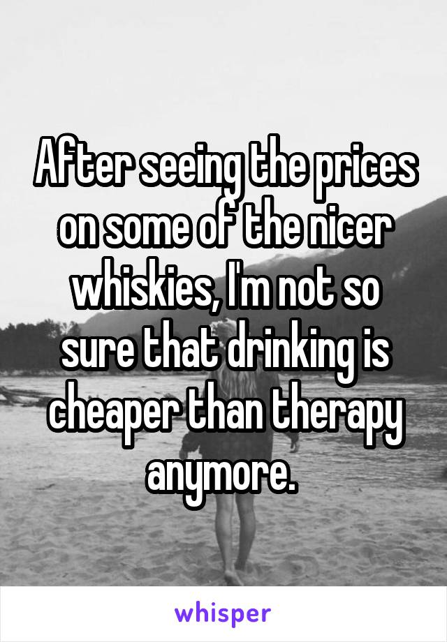 After seeing the prices on some of the nicer whiskies, I'm not so sure that drinking is cheaper than therapy anymore. 