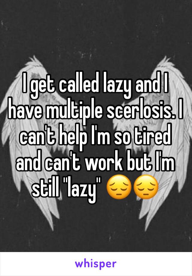 I get called lazy and I have multiple scerlosis. I can't help I'm so tired and can't work but I'm still "lazy" 😔😔