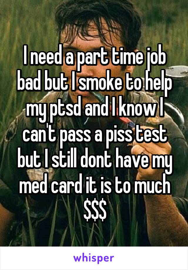 I need a part time job bad but I smoke to help my ptsd and I know I can't pass a piss test but I still dont have my med card it is to much $$$