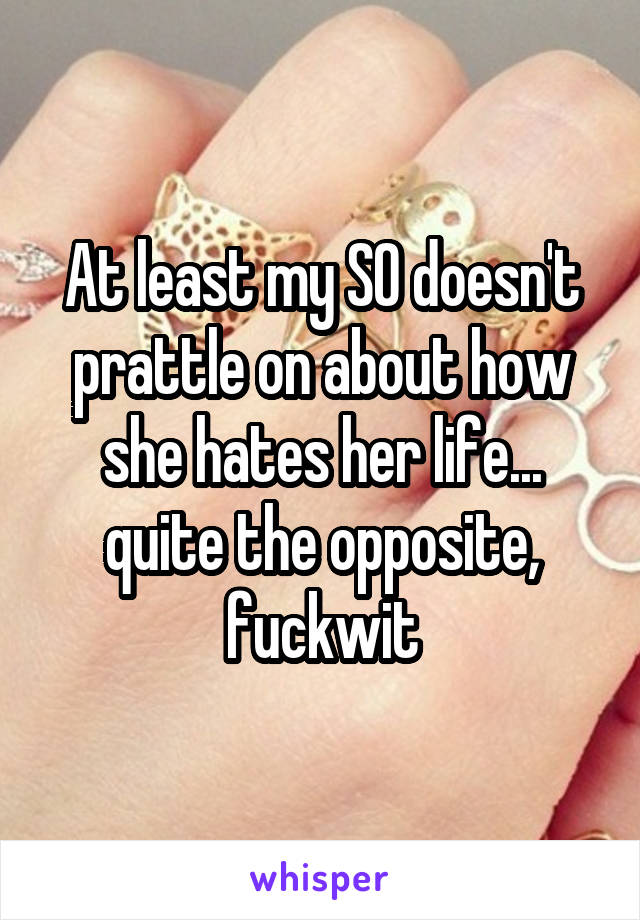 At least my SO doesn't prattle on about how she hates her life... quite the opposite, fuckwit