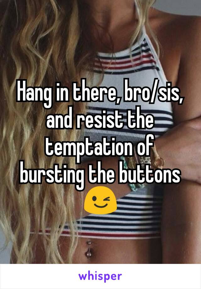 Hang in there, bro/sis, and resist the temptation of bursting the buttons 😉