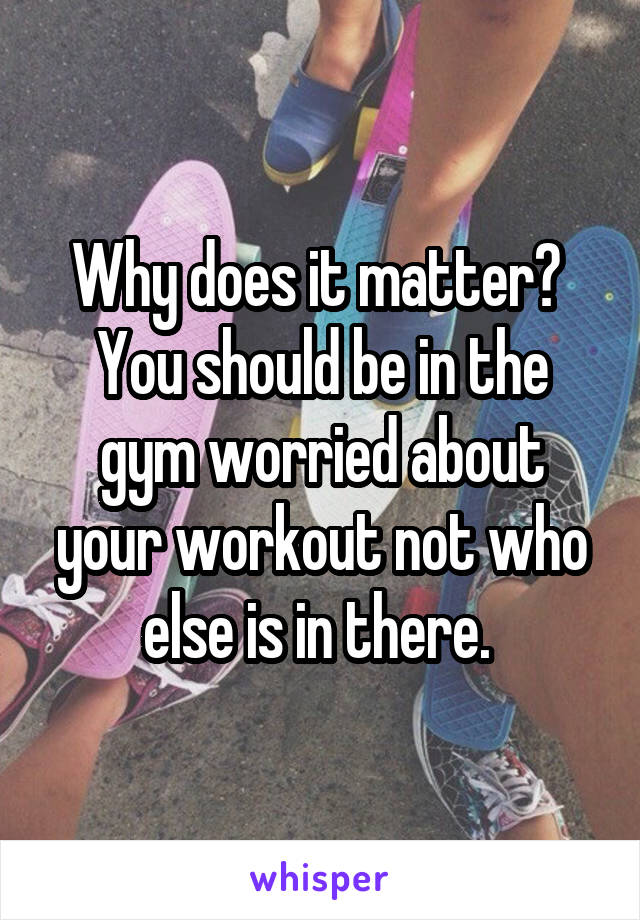 Why does it matter?  You should be in the gym worried about your workout not who else is in there. 