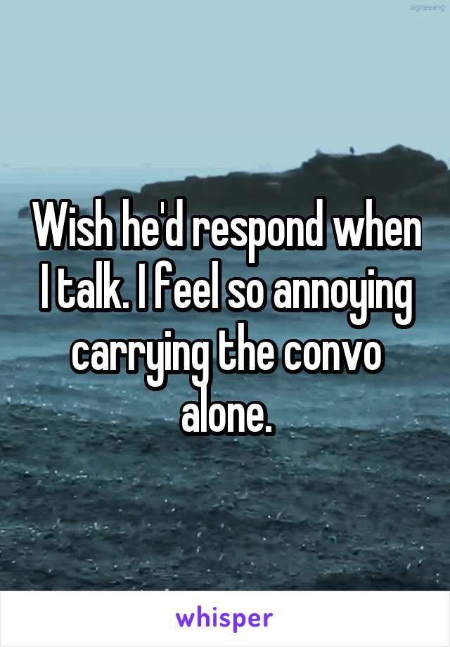 Wish he'd respond when I talk. I feel so annoying carrying the convo alone.