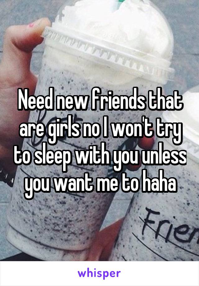 Need new friends that are girls no I won't try to sleep with you unless you want me to haha