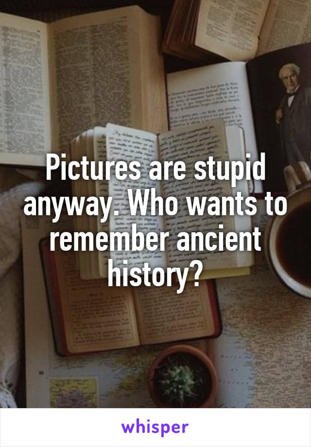 Pictures are stupid anyway. Who wants to remember ancient history?