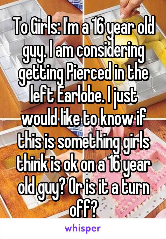 To Girls: I'm a 16 year old guy. I am considering getting Pierced in the left Earlobe. I just would like to know if this is something girls think is ok on a 16 year old guy? Or is it a turn off?