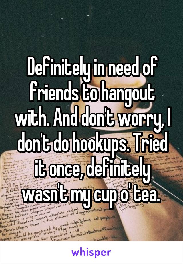Definitely in need of friends to hangout with. And don't worry, I don't do hookups. Tried it once, definitely wasn't my cup o' tea. 