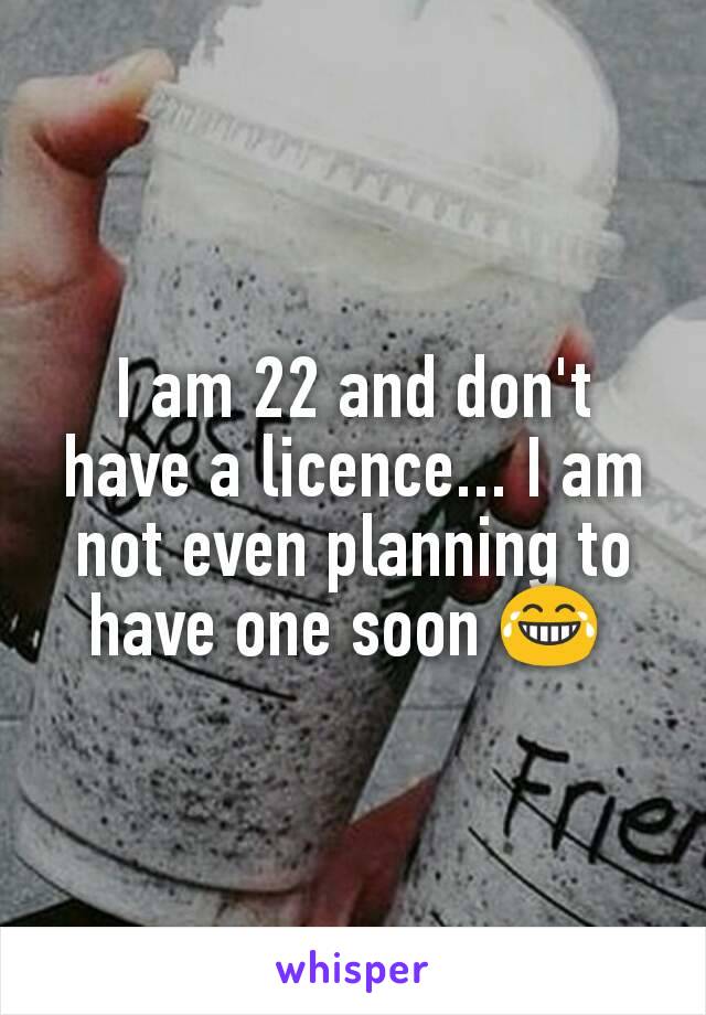 I am 22 and don't have a licence... I am not even planning to have one soon 😂 