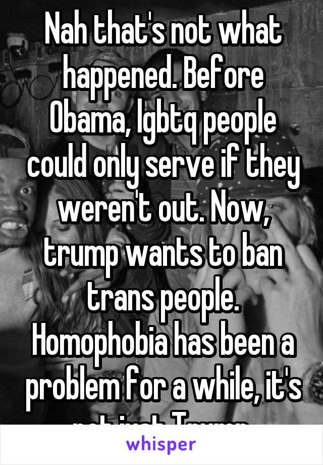 Nah that's not what happened. Before Obama, lgbtq people could only serve if they weren't out. Now, trump wants to ban trans people. Homophobia has been a problem for a while, it's not just Trump.