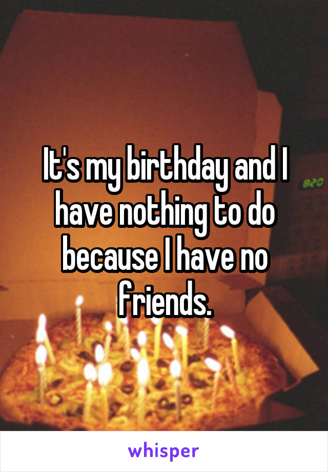 It's my birthday and I have nothing to do because I have no friends.