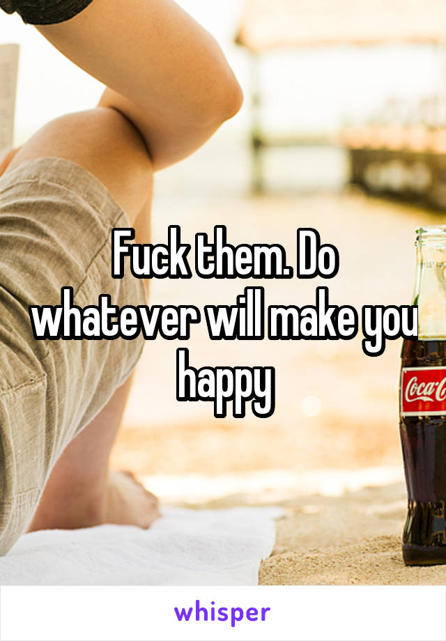 Fuck them. Do whatever will make you happy