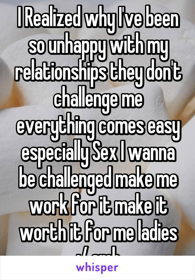 I Realized why I've been so unhappy with my relationships they don't challenge me everything comes easy especially Sex I wanna be challenged make me work for it make it worth it for me ladies :/ smh