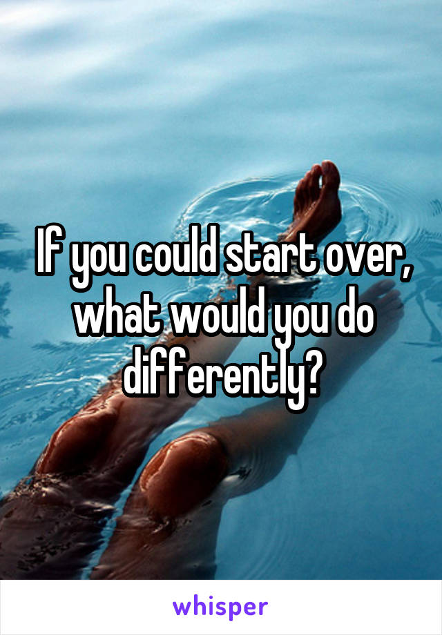 If you could start over, what would you do differently?