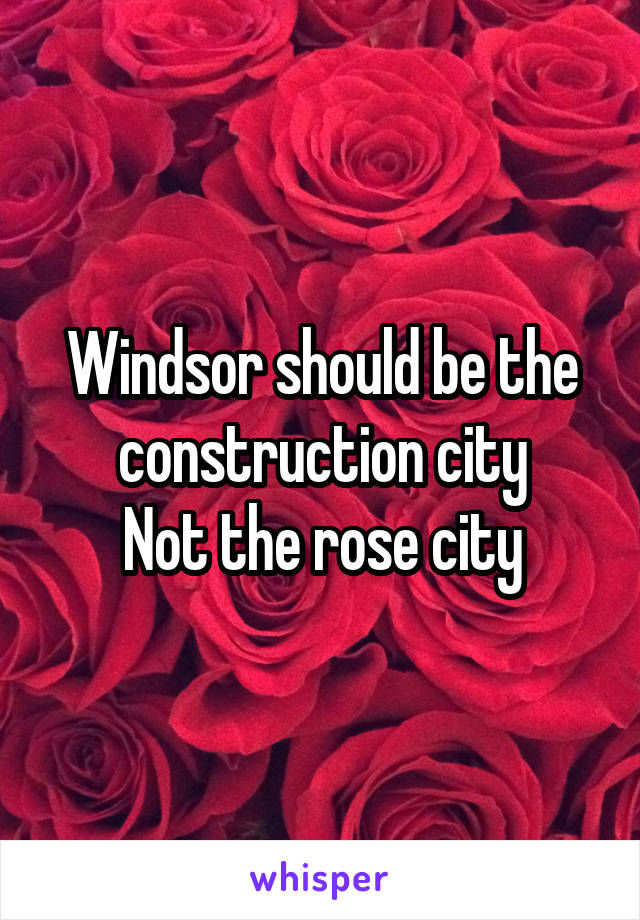 Windsor should be the construction city
Not the rose city