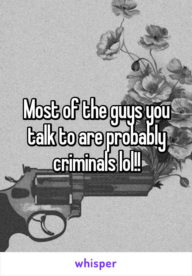 Most of the guys you talk to are probably criminals lol!!
