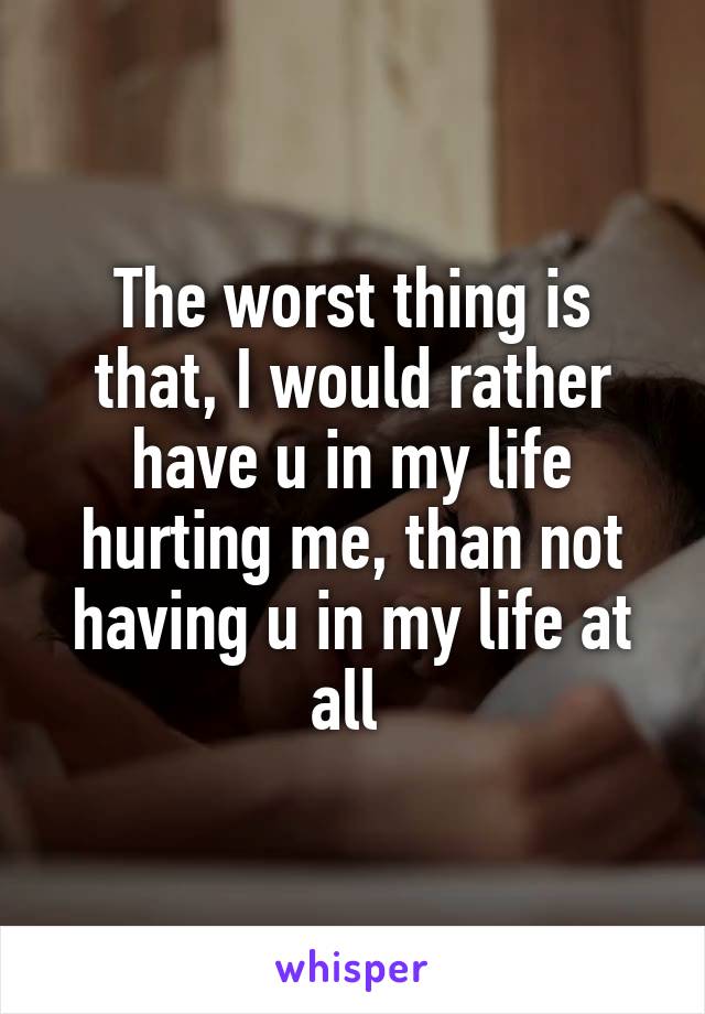 The worst thing is that, I would rather have u in my life hurting me, than not having u in my life at all 