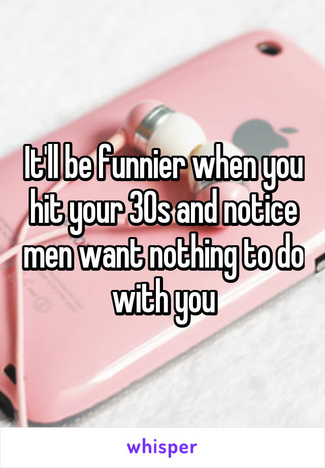 It'll be funnier when you hit your 30s and notice men want nothing to do with you