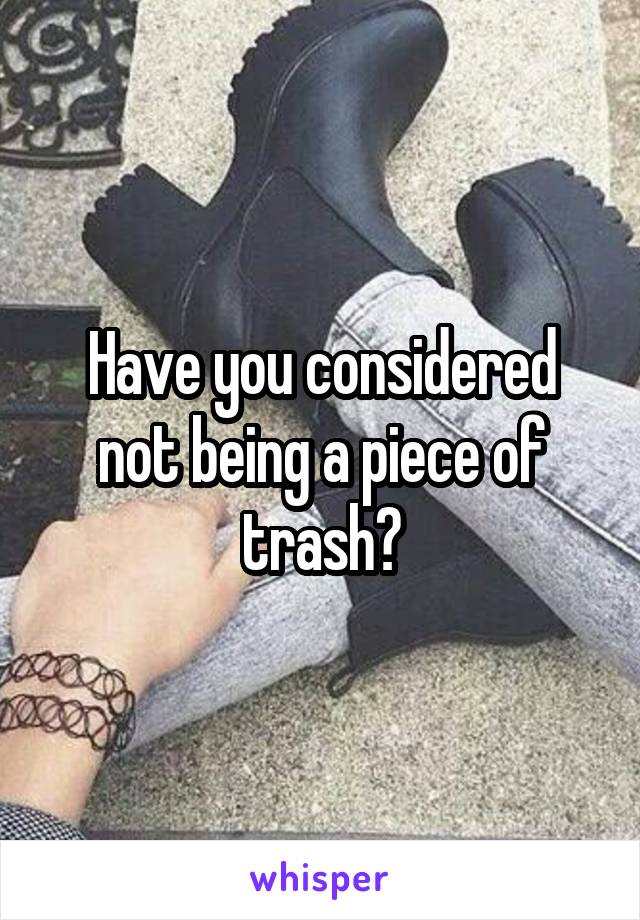 Have you considered not being a piece of trash?