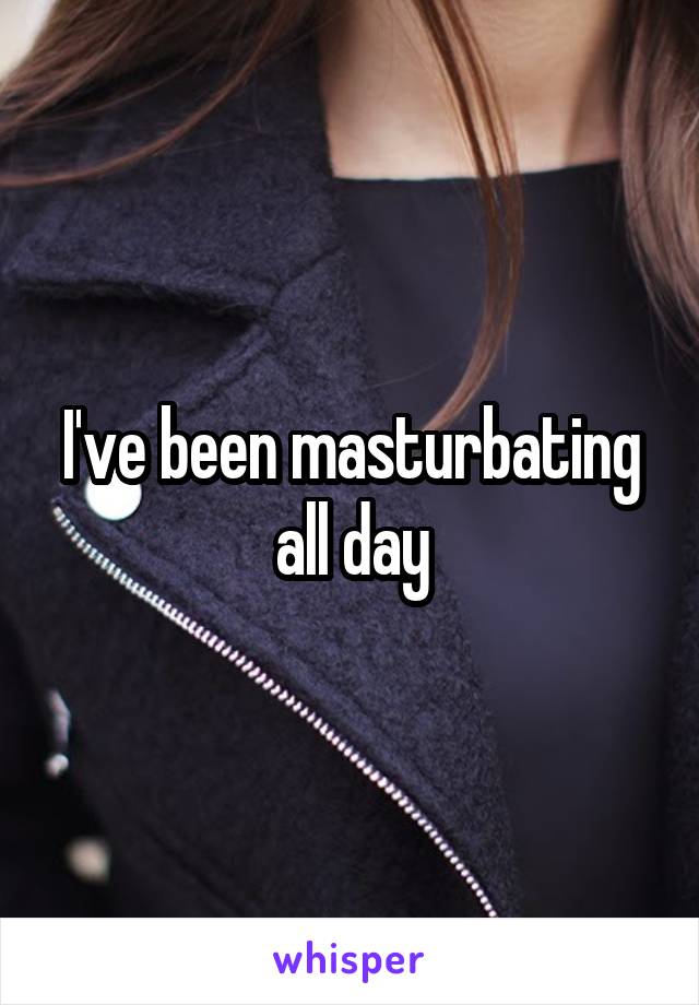I've been masturbating all day
