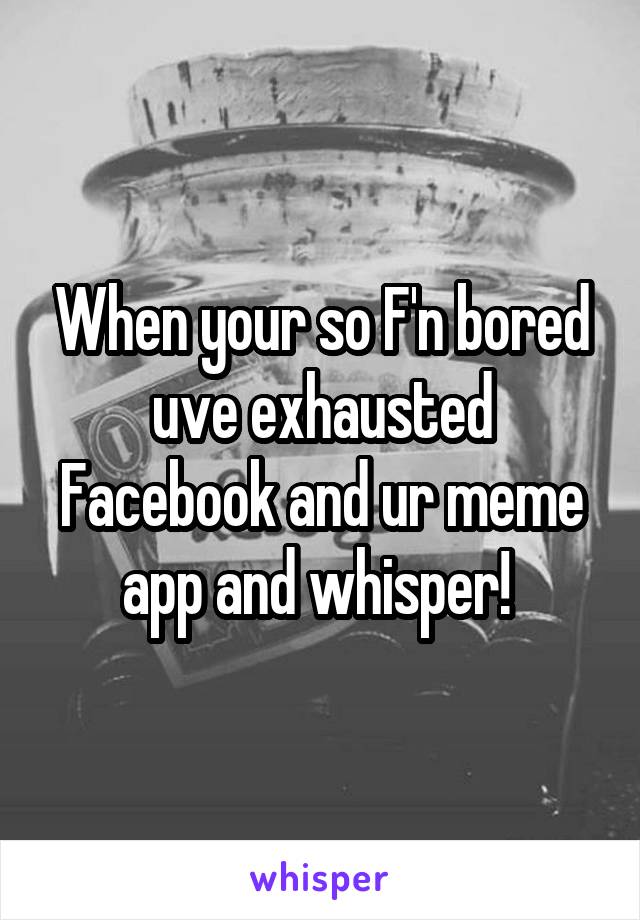 When your so F'n bored uve exhausted Facebook and ur meme app and whisper! 