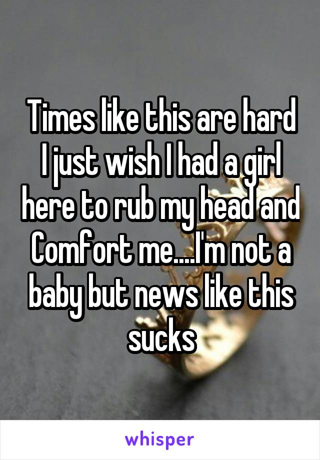 Times like this are hard I just wish I had a girl here to rub my head and
Comfort me....I'm not a baby but news like this sucks