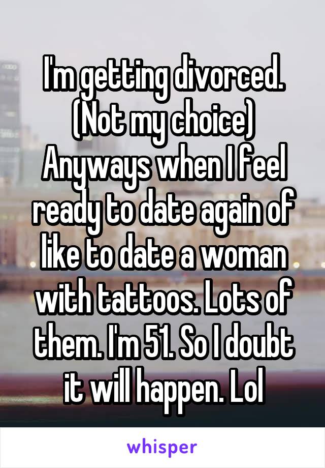 I'm getting divorced. (Not my choice) Anyways when I feel ready to date again of like to date a woman with tattoos. Lots of them. I'm 51. So I doubt it will happen. Lol