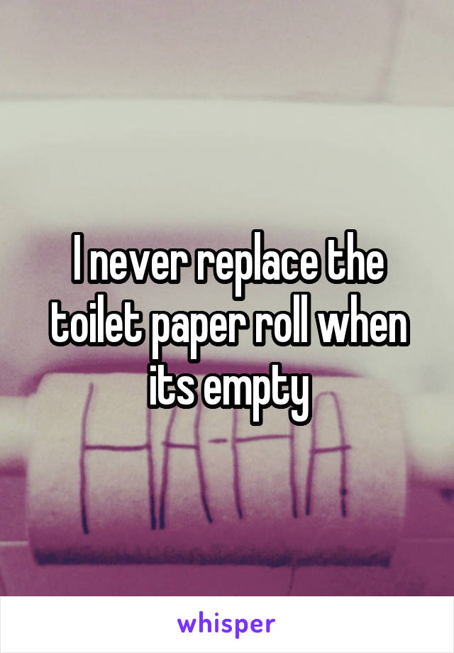 I never replace the toilet paper roll when its empty