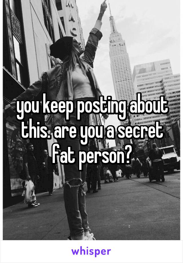 you keep posting about this. are you a secret fat person?