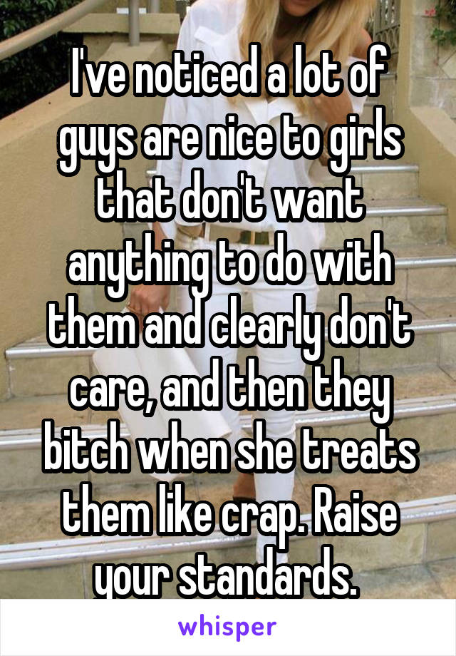 I've noticed a lot of guys are nice to girls that don't want anything to do with them and clearly don't care, and then they bitch when she treats them like crap. Raise your standards. 