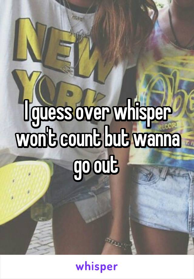 I guess over whisper won't count but wanna go out 