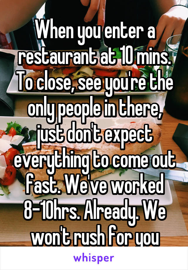 When you enter a restaurant at 10 mins. To close, see you're the only people in there, just don't expect everything to come out fast. We've worked 8-10hrs. Already. We won't rush for you