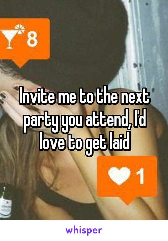 Invite me to the next party you attend, I'd love to get laid