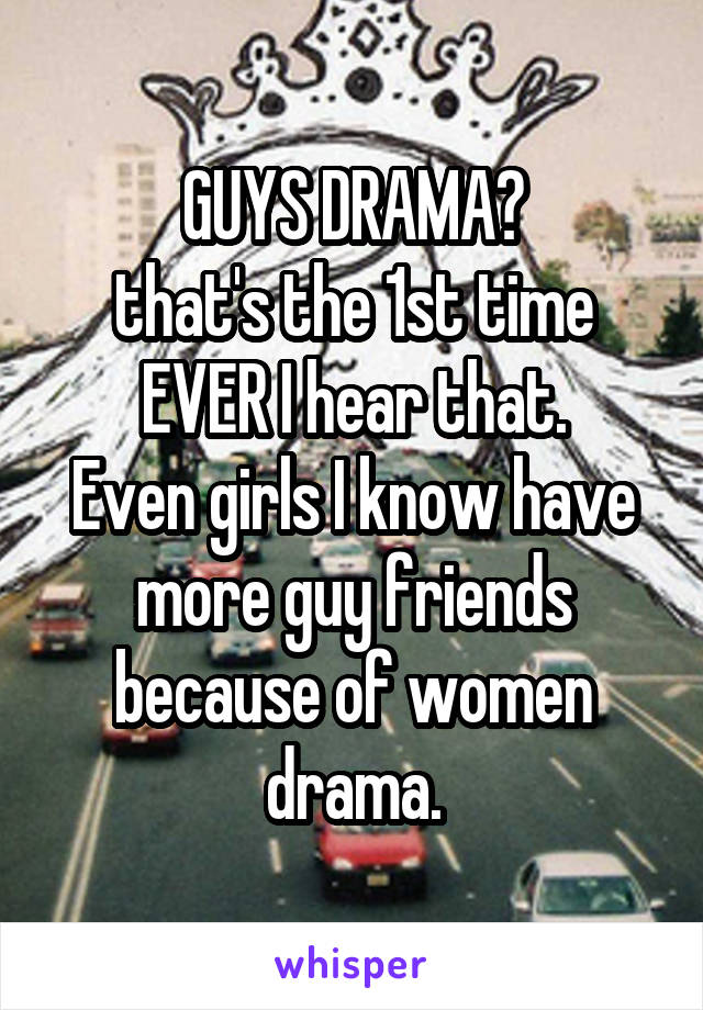 GUYS DRAMA?
that's the 1st time EVER I hear that.
Even girls I know have more guy friends because of women drama.