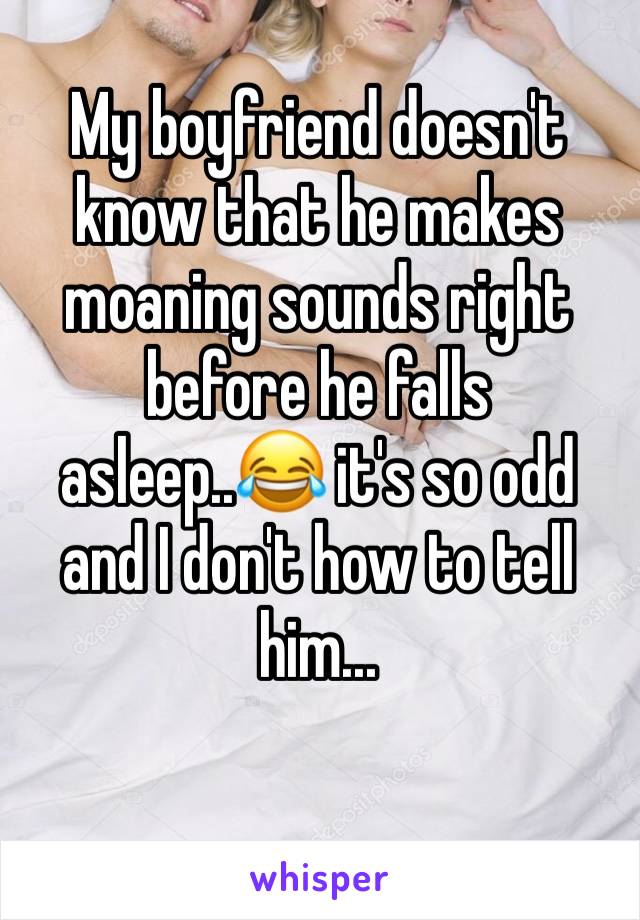 My boyfriend doesn't know that he makes moaning sounds right before he falls asleep..😂 it's so odd and I don't how to tell him...