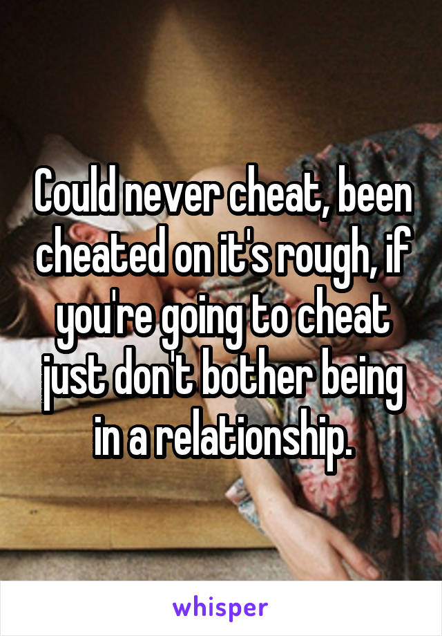 Could never cheat, been cheated on it's rough, if you're going to cheat just don't bother being in a relationship.