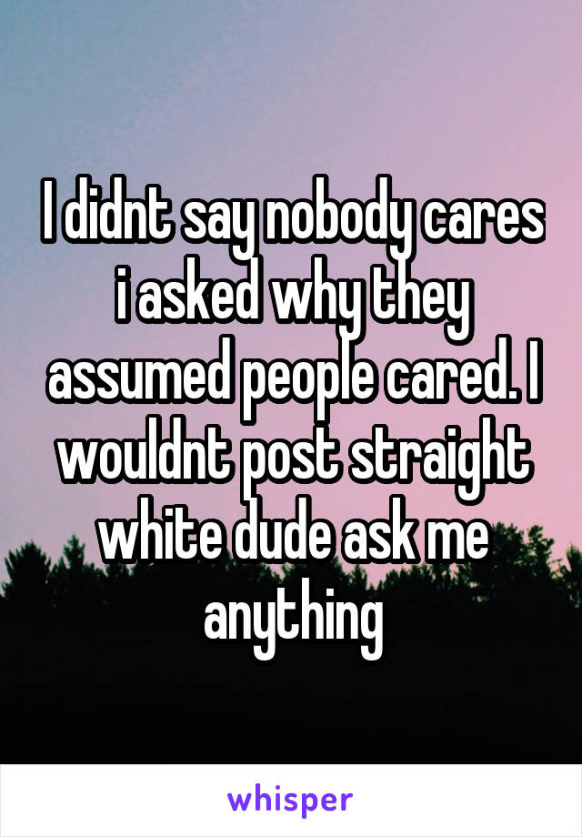 I didnt say nobody cares i asked why they assumed people cared. I wouldnt post straight white dude ask me anything