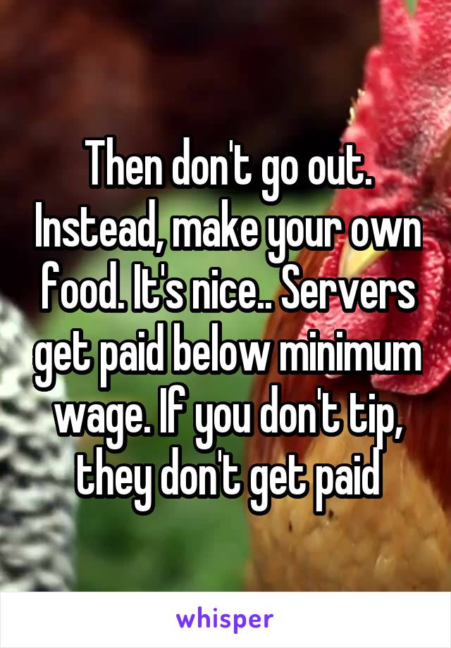 Then don't go out. Instead, make your own food. It's nice.. Servers get paid below minimum wage. If you don't tip, they don't get paid