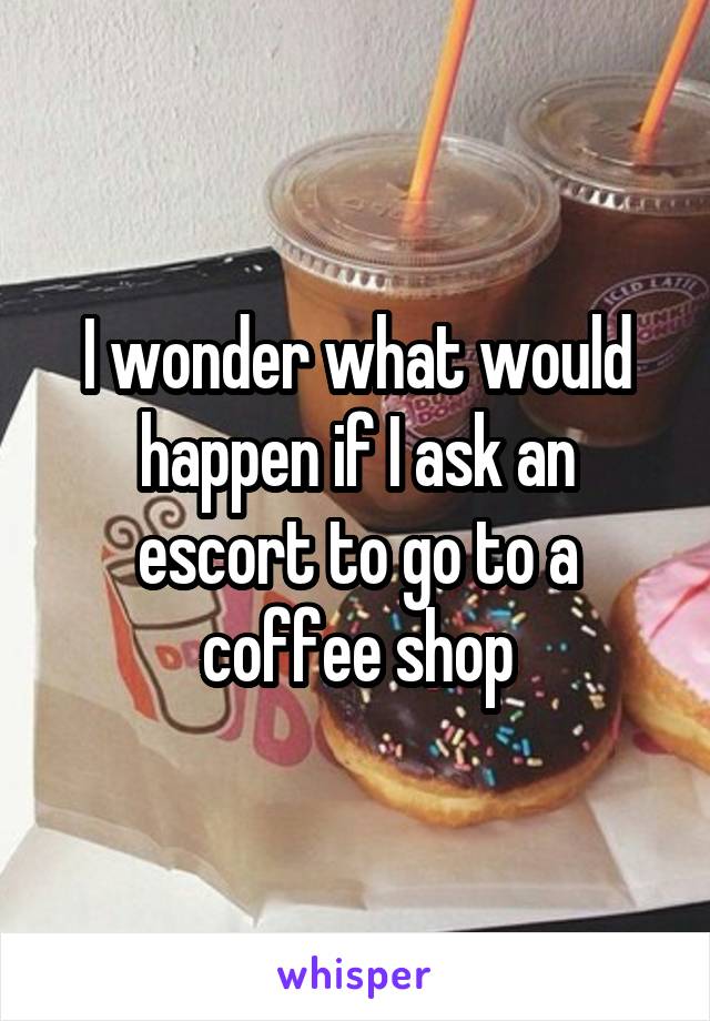 I wonder what would happen if I ask an escort to go to a coffee shop