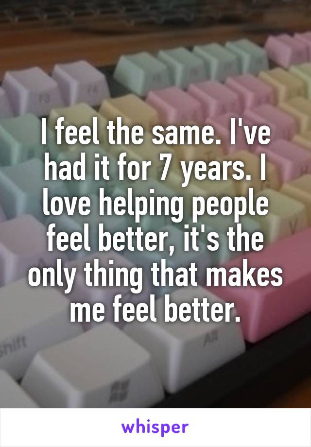 I feel the same. I've had it for 7 years. I love helping people feel better, it's the only thing that makes me feel better.