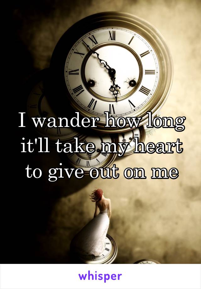 I wander how long it'll take my heart to give out on me