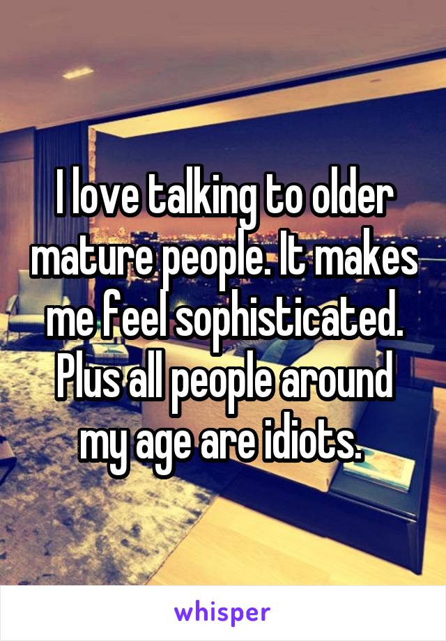 I love talking to older mature people. It makes me feel sophisticated. Plus all people around my age are idiots. 