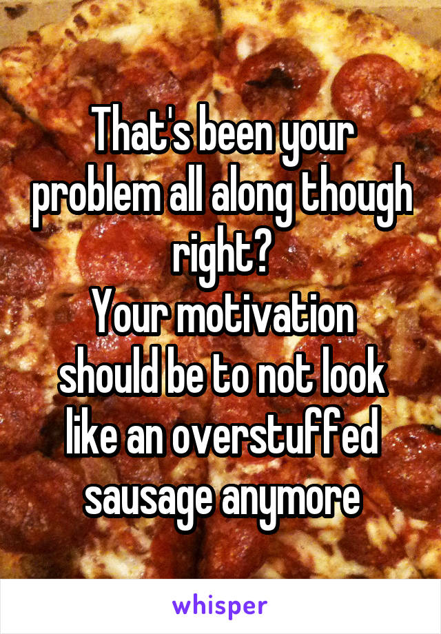 That's been your problem all along though right?
Your motivation should be to not look like an overstuffed sausage anymore