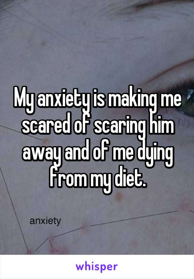 My anxiety is making me scared of scaring him away and of me dying from my diet.