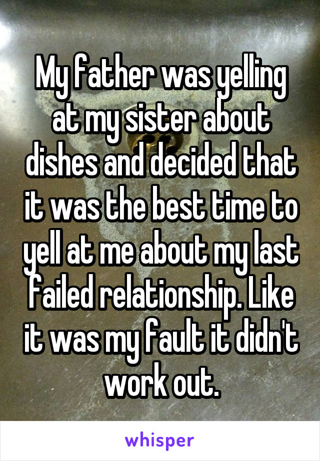 My father was yelling at my sister about dishes and decided that it was the best time to yell at me about my last failed relationship. Like it was my fault it didn't work out.