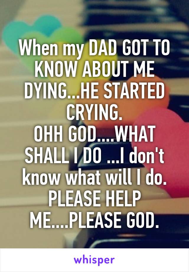 When my DAD GOT TO KNOW ABOUT ME DYING...HE STARTED CRYING.
OHH GOD....WHAT SHALL I DO ...I don't know what will I do. PLEASE HELP ME....PLEASE GOD.