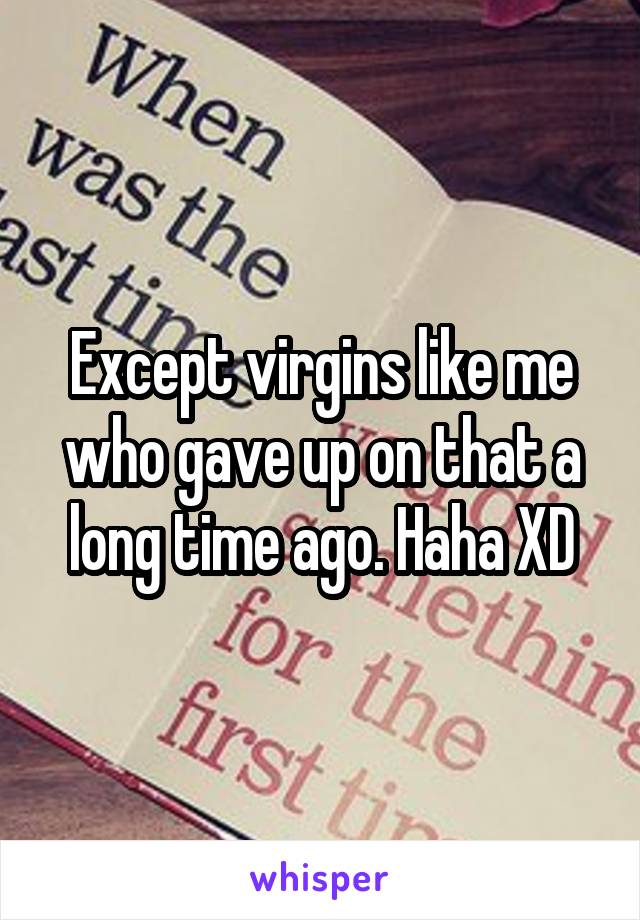 Except virgins like me who gave up on that a long time ago. Haha XD